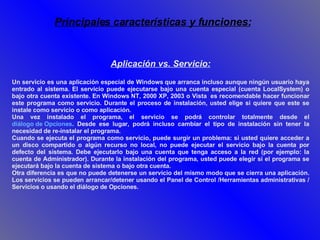 Aplicación vs. Servicio: Un servicio es una aplicación especial de Windows que arranca incluso aunque ningún usuario haya entrado al sistema. El servicio puede ejecutarse bajo una cuenta especial (cuenta LocalSystem) o bajo otra cuenta existente. En Windows NT, 2000 XP, 2003 o Vista  es recomendable hacer funcionar este programa como servicio. Durante el proceso de instalación, usted elige si quiere que este se instale como servicio o como aplicación.  Una vez instalado el programa, el servicio se podrá controlar totalmente desde el  diálogo de Opciones . Desde ese lugar, podrá incluso cambiar el tipo de instalación sin tener la necesidad de re-instalar el programa. Cuando se ejecuta el programa como servicio, puede surgir un problema: si usted quiere acceder a un disco compartido o algún recurso no local, no puede ejecutar el servicio bajo la cuenta por defecto del sistema. Debe ejecutarlo bajo una cuenta que tenga acceso a la red (por ejemplo: la cuenta de Administrador). Durante la instalación del programa, usted puede elegir si el programa se ejecutará bajo la cuenta de sistema o bajo otra cuenta.  Otra diferencia es que no puede detenerse un servicio del mismo modo que se cierra una aplicación. Los servicios se pueden arrancar/detener usando el Panel de Control /Herramientas administrativas / Servicios o usando el diálogo de Opciones. Principales características y funciones: 