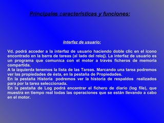 Interfaz de usuario: Vd. podrá acceder a la interfaz de usuario haciendo doble clic en el icono encontrado en la barra de tareas (al lado del reloj). La interfaz de usuario es un programa que comunica con el motor a través ficheros de memoria compartida.  A la izquierda tenemos la lista de las Tareas. Marcando una tarea podremos ver las propiedades de ésta, en la pestaña de Propiedades.  En la pestaña Historia  podremos ver la historia de respaldos  realizados para por la tarea seleccionada.  En la pestaña de Log podrá encontrar el fichero de diario (log file), que muestra en tiempo real todas las operaciones que se están llevando a cabo en el motor. Principales características y funciones: 