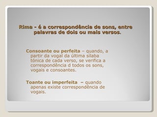 Rima  - é a correspondência de sons, entre    palavras de dois ou mais versos . Consoante ou perfeita   – quando, a partir da vogal da última sílaba tónica de cada verso, se verifica a correspondência d todos os sons, vogais e consoantes.  Toante ou imperfeita  –  quando apenas existe correspondência de vogais.  