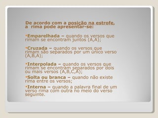 De acordo com a  posição na estrofe , a  rima pode apresentar-se: Emparelhada  –  quando os versos que rimam se encontram juntos (A,A); Cruzada  –  quando os versos que rimam são separados por um único verso (A,B,A); Interpolada  –  quando os versos que rimam se encontram separados por dois ou mais versos (A,B,C,A); Solta ou branca  –  quando não existe rima entre os versos; Interna  –  quando a palavra final de um verso rima com outra no meio do verso seguinte. 