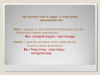 De acordo com o  valor , a rima pode apresentar-se: Rica  –  quando a rima acontece entre palavras de  diferentes classes gramaticais. Ex.:  cant an do/b an do; m ar /naveg ar Pobre  –  quando acontece entre palavras da  mesma classe gramatical. Ex.:  Fal ar /am ar ; cal or /sab or ;  bon ito /bend ito 