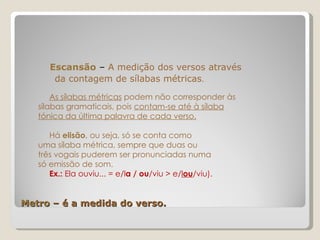 Metro  – é a medida do verso.   Escansão  –  A medição dos versos através da contagem de sílabas métricas . As sílabas métricas  podem não corresponder às sílabas gramaticais, pois  contam-se até à sílaba tónica da última palavra de cada verso. Há  elisão , ou seja, só se conta como  uma sílaba métrica, sempre que duas ou  três vogais puderem ser pronunciadas numa  só emissão de som. Ex.:  Ela ouviu... = e/l a / ou /viu > e/ l ou /viu). 