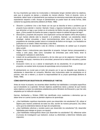 Es muy importante que todos los involucrados o interesados tengan claridad sobre los objetivos,
para que el proyecto se planee y complete de manera efectiva. Tanto el docente, como el
estudiante, deben hacer un planteamiento que explique los elementos esenciales del proyecto y las
expectativas respecto a este. Aunque el planteamiento se puede hacer de varias formas, debe
contener los siguientes elementos (Bottoms & Webb, 1988):
Situación o problema: Una o dos frases con las que se describa el tema o problema que el
proyecto busca atender o resolver. Ejemplo: Casas y negocios localizados cerca a los cauces
que alimentan un lago y que inciden en el contenido de fósforo de este y afectan la calidad del
agua. ¿Cómo pueden los dueños de casas y negocios mejorar la calidad del agua del lago?.
Descripción y propósito del proyecto: Una explicación concisa del objetivo último del proyecto y
de qué manera atiende este la situación o el problema. Ejemplo: Los estudiantes deben
investigar, realizar encuestas y hacer recomendaciones sobre cómo los negocios y los
propietarios de viviendas pueden reducir el contenido de fósforo en los lagos. Los resultados se
publicaran en un boletín, folleto informativo,o sitio Web.
Especificaciones de desempeño: Lista de criterios o estándares de calidad que el proyecto
debe cumplir.
Reglas: Guías o instrucciones para desarrollar el proyecto. Incluyen tiempo presupuestado y
metas a corto plazo, tales como: Completar las entrevistas para cierta fecha, tener la
investigación realizada en cierta fecha.
Listado de los participantes en el proyecto y de los roles que se les asignaron: Incluyendo los
miembros del equipo, miembros de la comunidad, personal de la institución educativa y padres
de familia.
Evaluación: Cómo se va a valorar el desempeño de los estudiantes. En el aprendizaje por
proyectos, se evalúan tanto el proceso de aprendizaje como el producto final.
El planteamiento es crucial para el éxito del proyecto por lo que es deseable que docentes y
estudiantes lo desarrollen en compañía. Mientras más involucrados estén los estudiantes en el
proceso, más van a retener y a asumir la responsabilidad de su propio aprendizaje (Bottoms &
Webb, 1988).
CÓMO IDENTIFICAR OBJETIVOS DE APRENDIZAJE Y METAS:
Antes de iniciar el proyecto, los docentes deben identificar las habilidades o conceptos específicos
que el estudiante va a aprender, formular objetivos académicos claros y planear de qué manera
estos objetivos cumplen los estándares establecidos porlos Ministerio de Educación y que han sido
adoptados por la institución educativa .
Herman, Aschbacher y, Winters (1992) han identificado cinco cuestiones o elementos que se
deben tener en cuenta cuando se plantean objetivos de aprendizaje:
¿Qué habilidades cognitivas importantes quiero que desarrollen mis estudiantes? (Ej: utilizar el
álgebra para resolver problemas de todos los días, escribir de manera persuasiva, etc) Utilice
como guía los estándares básicos de logro de competencias.
¿Qué habilidades afectivas y sociales quiero que desarrollen los estudiantes? (Ej: desarrollar
habilidades para trabajar en grupo o en equipo).
¿Qué habilidades metacognitivas deseo que desarrollen los estudiantes? (Ej: reflexionar sobre
el proceso de investigación que realizaron, evaluar su efectividad y determinar métodos para
mejorarlo).
 