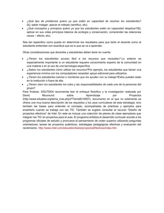 ¿Qué tipo de problemas quiero yo que estén en capacidad de resolver los estudiantes?
(Ej; saber indagar, aplicar el método científico, etc).
¿Qué conceptos y principios quiero yo que los estudiantes estén en capacidad deaplicar?(Ej:
aplicar en sus vidas principios básicos de ecología y conservación, comprender las relaciones
causa – efecto, etc).
Sea tan especifico como pueda en determinar los resultados para que tanto el docente como el
estudiante entiendan con exactitud que es lo que se va a aprender.
Otras consideraciones que docentes y estudiantes deben tener en cuenta:
¿Tienen los estudiantes acceso fácil a los recursos que necesitan? Lo anterior es
especialmente importante si un estudiante requiere conocimiento experto de la comunidad en
una materia o en el uso de una tecnología específica.
¿Saben los estudiantes cómo utilizar los recursos?Por ejemplo, los estudiantes que tienen una
experiencia mínima con los computadores necesitan apoyo adicional para utilizarlos.
¿Tienen los estudiantes tutores o monitores que los ayuden con su trabajo?Estos pueden estar
en la institución o fuera de ella.
¿Tienen claro los estudiantes los roles y las responsabilidades de cada una de la personas del
grupo?
Para finalizar, EDUTEKA recomienda leer el enfoque filosófico y la investigación realizada por
David Moursund sobre Aprendizaje por Proyectos
(http://www.eduteka.org/tema_mes.php3?TemaID=0007), documento en el que no solamente se
ofrece una muy buena descripción de los requisitos y los usos curriculares de esta estrategia, sino
también las bases para entender el concepto, acompañadas de prácticas y ejemplos para
enseñarlo cuando se trabaja con las TIC. También se sugiere consultar el recurso “Diseño de
proyectos efectivos” de Intel. En este se incluye una colección de planes de clase ejemplares que
integran las TIC en proyectos para el aula. El programa enfatiza el desarrollo curricular acorde a los
programas oficiales de estudio y promueve el pensamiento de orden superior utilizando preguntas
orientadoras, tareas de proyectos auténticos, estrategias pedagógicas efectivas y evaluación del
rendimiento. http://www.intel.com/education/la/es/proyectosEfectivos/index.htm
 