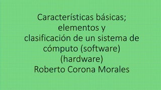 Características básicas;
elementos y
clasificación de un sistema de
cómputo (software)
(hardware)
Roberto Corona Morales
 