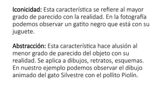 Iconicidad: Esta característica se refiere al mayor
grado de parecido con la realidad. En la fotografía
podemos observar un gatito negro que está con su
juguete.
Abstracción: Esta característica hace alusión al
menor grado de parecido del objeto con su
realidad. Se aplica a dibujos, retratos, esquemas.
En nuestro ejemplo podemos observar el dibujo
animado del gato Silvestre con el pollito Piolín.
 