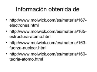 Información obtenida de
• http://www.molwick.com/es/materia/167-
  electrones.html
• http://www.molwick.com/es/materia/165-
  estructura-atomo.html
• http://www.molwick.com/es/materia/163-
  fuerza-nuclear.html
• http://www.molwick.com/es/materia/160-
  teoria-atomo.html
 
