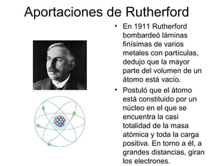 Aportaciones de Rutherford
              • En 1911 Rutherford
                bombardeó láminas
                finísimas de varios
                metales con partículas,
                dedujo que la mayor
                parte del volumen de un
                átomo está vacío.
              • Postuló que el átomo
                está constituido por un
                núcleo en el que se
                encuentra la casi
                totalidad de la masa
                atómica y toda la carga
                positiva. En torno a él, a
                grandes distancias, giran
                los electrones.
 