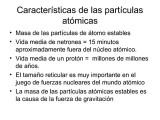 Características de las partículas
              atómicas
• Masa de las partículas de átomo estables
• Vida media de netrones = 15 minutos
  aproximadamente fuera del núcleo atómico.
• Vida media de un protón = millones de millones
  de años.
• El tamaño reticular es muy importante en el
  juego de fuerzas nucleares del mundo atómico
• La masa de las partículas atómicas estables es
  la causa de la fuerza de gravitación
 