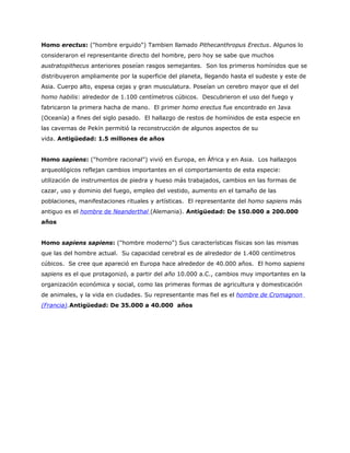 Homo erectus: ("hombre erguido") Tambien llamado Pithecanthropus Erectus. Algunos lo
consideraron el representante directo del hombre, pero hoy se sabe que muchos
austratopithecus anteriores poseían rasgos semejantes. Son los primeros homínidos que se
distribuyeron ampliamente por la superficie del planeta, llegando hasta el sudeste y este de
Asia. Cuerpo alto, espesa cejas y gran musculatura. Poseían un cerebro mayor que el del
homo habilis: alrededor de 1.100 centímetros cúbicos. Descubrieron el uso del fuego y
fabricaron la primera hacha de mano. El primer homo erectus fue encontrado en Java
(Oceanía) a fines del siglo pasado. El hallazgo de restos de homínidos de esta especie en
las cavernas de Pekín permitió la reconstrucción de algunos aspectos de su
vida. Antigüedad: 1.5 millones de años


Homo sapiens: ("hombre racional") vivió en Europa, en África y en Asia. Los hallazgos
arqueológicos reflejan cambios importantes en el comportamiento de esta especie:
utilización de instrumentos de piedra y hueso más trabajados, cambios en las formas de
cazar, uso y dominio del fuego, empleo del vestido, aumento en el tamaño de las
poblaciones, manifestaciones rituales y artísticas. El representante del homo sapiens más
antiguo es el hombre de Neanderthal (Alemania). Antigüedad: De 150.000 a 200.000
años


Homo sapiens sapiens: ("hombre moderno") Sus características físicas son las mismas
que las del hombre actual. Su capacidad cerebral es de alrededor de 1.400 centímetros
cúbicos. Se cree que apareció en Europa hace alrededor de 40.000 años. El homo sapiens
sapiens es el que protagonizó, a partir del año 10.000 a.C., cambios muy importantes en la
organización económica y social, como las primeras formas de agricultura y domesticación
de animales, y la vida en ciudades. Su representante mas fiel es el hombre de Cromagnon
(Francia).Antigüedad: De 35.000 a 40.000 años
 