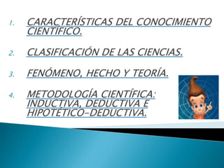 1. CARACTERÍSTICAS DEL CONOCIMIENTO
CIENTÍFICO.
2. CLASIFICACIÓN DE LAS CIENCIAS.
3. FENÓMENO, HECHO Y TEORÍA.
4. METODOLOGÍA CIENTÍFICA:
INDUCTIVA, DEDUCTIVA E
HIPOTÉTICO-DEDUCTIVA.
 