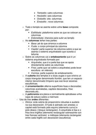 •
•
•
•

Tetrástilo: catro columnas
Hexástilo: seis columnas
Octástilo: oito columnas
Eneástilo : nove columnas

o Todo o templo se asenta sobre unha base composta
por:
 Estilóbata: plataforma sobre as que se colocan as
columnas
 Estereóbata: chanzos para subir ao templo
o As columnas teñen tres partes:
 Basa: pé do que arranca a columna
 Fuste: o corpo principal da columna
 Capitel: parte superior da columna sobre a que se
asenta o sistema arquitrabado que suxeita a
teitume
o Sobre as columnas vai o entaboamento que é un
sistema arquitrabado formado por:
 Arquitrabe, que é a parte lisa que se apoia
directamente sobre as columnas
 Friso, parte que vai sobre a arquitrabe( pode levar
escultura en relevos)
 Cornisa, parte superior do entaboamento.
o A cuberta dos templos é a dúas augas o que orixina un
corpo triangular denominado frontón, que ten un espacio
interior denominado tímpano que soe levar escenas
escultóricas.
o A ornamentación alterna superfícies lisas e decoradas:
columnas acanaladas, capiteis decorados, friso
decorado,etc..
o A policromía era plana e normalmente aplicábase unha
capa de estuco sobre a mármare
- Uso de tres ordes diferentes:
o Dórica: orde sobria de proporcións robustas e austera
na súa decoración. O fuste é astriado con arestas; o
capitel está formado pólo equino (elemento curvo) e
polo ábaco ( bloque rectangular). A arquitrabe é lisa e o
friso leva triglifos (elemento rectangular sobresaínte con
tres franxas verticais) e métopas (elemento rectangular
entre cada triglifo con decoración escultórica)

 