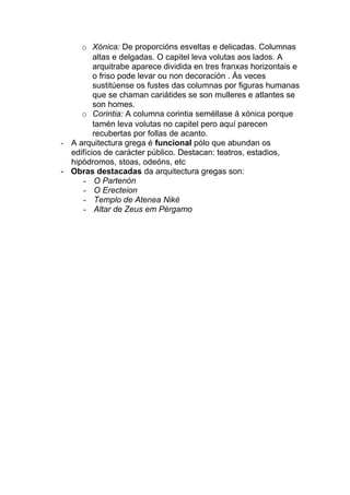 o Xónica: De proporcións esveltas e delicadas. Columnas
altas e delgadas. O capitel leva volutas aos lados. A
arquitrabe aparece dividida en tres franxas horizontais e
o friso pode levar ou non decoración . Ás veces
sustitúense os fustes das columnas por figuras humanas
que se chaman cariátides se son mulleres e atlantes se
son homes.
o Corintia: A columna corintia seméllase á xónica porque
tamén leva volutas no capitel pero aquí parecen
recubertas por follas de acanto.
- A arquitectura grega é funcional pólo que abundan os
edifícios de carácter público. Destacan: teatros, estadios,
hipódromos, stoas, odeóns, etc
- Obras destacadas da arquitectura gregas son:
- O Partenón
- O Erecteion
- Templo de Atenea Niké
- Altar de Zeus em Pérgamo

 