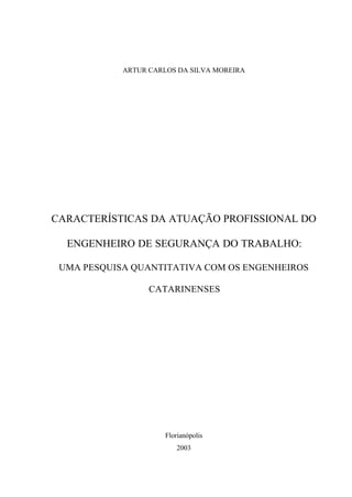 ARTUR CARLOS DA SILVA MOREIRA




CARACTERÍSTICAS DA ATUAÇÃO PROFISSIONAL DO

  ENGENHEIRO DE SEGURANÇA DO TRABALHO:

 UMA PESQUISA QUANTITATIVA COM OS ENGENHEIROS

                  CATARINENSES




                      Florianópolis
                          2003
 