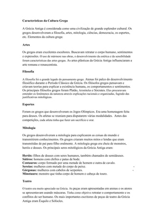 Características da Cultura Grega<br />A Grécia Antiga é considerada como uma civilização de grande esplendor cultural. Os gregos desenvolveram a filosofia, artes, mitologia, ciências, democracia, os esportes, etc. Elementos da cultura grega:<br />Artes <br />Os gregos eram excelentes escultores. Buscavam retratar o corpo humano, sentimentos e expressões. O uso de mármore nas obras, o desenvolvimento da estética e da sensibilidade foram características das artes gregas. As artes plásticas da Grécia Antiga influenciaram a arte romana e renascentista.<br />Filosofia <br />A filosofia foi o grande legado do pensamento grego. Atenas foi palco do desenvolvimento filosófico durante o Período Clássico da Grécia. Os filósofos gregos pensavam e criavam teorias para explicar a existência humana, os comportamentos e sentimentos. Os principais filósofos gregos foram Platão, Aristóteles e Sócrates. Eles procuravam entender os fenômenos da natureza através explicações racionais e organizadas, fugindo das justificativas mitológicas.<br />Esportes <br />Foram os gregos que desenvolveram os Jogos Olímpicos. Era uma homenagem feita para deuses. Os atletas se reuniam para disputarem várias modalidades.  Antes das competições, cada atleta tinha que fazer um sacrifício e orar.  <br />Mitologia <br />Os gregos desenvolveram a mitologia para explicarem as coisas do mundo e transmitirem conhecimentos. Os gregos criaram muitos mitos e lendas que eram transmitidas de pai para filho oralmente. A mitologia grega era cheia de monstros, heróis e deuses. Os principais seres mitológicos da Grécia Antiga eram:<br />Heróis: filhos de deuses com seres humanos, também chamados de semideuses.                                                     Sátiros: homens com chifres e patas de bode.Centauros: corpo formado por uma metade de homem e outra de cavalo.Sereias: mulheres com metade do corpo de peixe.                                                            - Górgonas: mulheres com cabelos de serpentes.                                                               - Minotauro: monstro que tinha corpo de homem e cabeça de touro. <br />Teatro<br />O teatro era muito apreciado na Grécia. As peças eram apresentadas em arenas e os atores se apresentavam usando máscaras. Tinha como objetivo retratar o comportamento e os conflitos do ser humano. Os mais importantes escritores de peças de teatro da Grécia Antiga eram Ésquilo e Sófocles.Democracia A cidade de Atenas é considerada o berço da democracia. Os cidadãos atenienses eram aqueles que podiam participar das votações que ocorriam na Ágora.  Eles decidiam os rumos da cidade-estado. <br />Religião Para os gregos a religião, através dos valores transmitidos por suas crenças e das práticas realizadas nos rituais, organizava a vida da sociedade. A religião grega era politeísta, pois acreditavam em vários deuses, antropomórfica, ou seja, os deuses possuíam características humanas e transmitida oralmente.<br />Deuses <br />De acordo com os gregos, os deuses habitavam o Monte Olimpo. No monte comandavam o trabalho e as relações políticas e sociais dos seres humanos. Os deuses eram imortais, mas possuíam comportamentos e atitudes humanas. Principais deuses gregos: <br />Zeus - deus de todos os deuses.Afrodite - deusa do amor e beleza.Poseidon - deus dos mares Apolo - deus da luz.Ares - divindade da guerra.Atena - deusa da sabedoria.                                                                                      Hermes - mensageiro dos deuses.<br />Heróis <br />Na mitologia grega, os heróis (semideuses) eram personagem que estavam entre os homens e os deuses gregos, pois eram os filhos de deuses com seres humanos. Possuíam poderes superiores aos dos humanos, porém eram mortais. Principais heróis da mitologia grega:<br />Aquiles: participou da Guerra de Tróia, ajudando na vitória grega. Era um excelente guerreiro. Seu ponto fraco era o calcanhar. Morreu ao ser atingido neste local, por uma flecha atirada por Paris durante a guerra.                                                              Hércules: a força física era a principal qualidade deste herói.                                                    Teseu: venceu Minotauro no labirinto de Creta.                                                           Perseu: herói que decapitou Medusa. <br />Oráculos<br />Oráculos são seres humanos ou locais que distribuiem a sabedoria oracular. Além de um papel religioso importante no mundo antigo, os oráculos também eram importantes na organização política grega. Os oráculos também recebiam grandes multidões, pois se acreditava que neste lugar se recebia mensagens diretamente dos deuses, orientando-os sobre questões da vida e desvendando os fatos futuros, problemas cotidianos, questões de guerra e vida sentimental. Os oráculos gregos eram de grande importância na HYPERLINK quot;
http://pt.wikipedia.org/wiki/Religi%C3%A3o_gregaquot;
  quot;
Religião gregaquot;
religião e cultura. <br />O Oráculo de Delfos é o mais importante da Grécia Antiga. Foi um local sagrado da Grécia Antiga dedicado ao deus Apolo. Ele permaneceu muito ativo e consultado até o período cristão. Foi o centro religioso do HYPERLINK quot;
http://pt.wikipedia.org/wiki/Per%C3%ADodo_helen%C3%ADsticoquot;
  quot;
Período helenísticoquot;
mundo helênico.  <br />Orfismo<br />O orfismo era uma HYPERLINK quot;
http://pt.wikipedia.org/wiki/Religi%C3%A3o_de_mist%C3%A9riosquot;
  quot;
Religião de mistériosquot;
religião de mistérios no antigo mundo grego. Seu fundador foi o poeta HYPERLINK quot;
http://pt.wikipedia.org/wiki/Orfeuquot;
  quot;
Orfeuquot;
Orfeu. Como os HYPERLINK quot;
http://pt.wikipedia.org/wiki/Mist%C3%A9rios_de_El%C3%AAusisquot;
  quot;
Mistérios de Elêusisquot;
mistérios de Elêusis, os mistérios órficos prometiam vantagens no pós-vida. Esses cultos de mistérios, que prometiam uma vida melhor após a morte, influenciaram o início do cristianismo.<br />Mistérios <br />Os mistérios eram celebrações secretas e tinham como objetivo proporcionar uma vida melhor após a morte. Os mais famosos eram realizados em Elêusis e eram dedicados a Deméter. <br />Os mistérios gregos eram bastante numerosos, sendo que o principal era o de Elêusis.  As celebrações ocorriam todos os anos. Começavam na HYPERLINK quot;
http://pt.wikipedia.org/wiki/%C3%81goraquot;
  quot;
Ágoraquot;
Ágora, onde se reúnia as pessoas que desejavam participar. A base dos mistérios de Elêusis consistia de tradições e rituais sagrados. Seus deuses principais foram Dionísio e Deméter. <br />Helenismo<br />Helenismo foi o período no qual a civilização grega se espalha pelo Mediterrâneo e Oriente e se funde com outras culturas, da crise da pólis grega, invasão HYPERLINK quot;
http://pt.wikipedia.org/wiki/Maced%C3%B4niaquot;
  quot;
Macedôniaquot;
macedônica e expansão militar e cultural.Da união da cultura grega com as culturas nasceu a civilização helenística, que obteve grande destaque artístico, filosófico, religioso e científico. A cultura grega teve muita influência no mundo ocidental. <br />Os gregos se dedicavam também ao oratório. Falar em público era muito importante na sociedade grega. Um dos principais oradores foi Péricles. Outro foi Demóstenes, gago até a adolescência e corrigiu seu problema falando com a boca cheia de pedrinhas tentando discursar mais alto que o barulho do mar. Os gregos acreditavam no individualismo e apreciavam as diferentes personalidades. A estética, o físico e o intelecto faziam parte da busca para perfeição, sendo que um belo corpo era tão importante quanto uma mente brilhante.<br />Em um período de quatro em quatro anos, cada HYPERLINK quot;
http://pt.wikipedia.org/wiki/Cidade-estadoquot;
  quot;
Cidade-estadoquot;
cidade-estado grega  dedicava um dia do ano para homenagear os mortos e reuniam os pertences dos mortos e abandonavam momentaneamente a cidade para deixar que os espíritos passeassem entre suas lembranças.<br />Os gregos tinham conflitos entre si, mas muitos elementos culturais em comum. Falavam a mesma língua e tinham a mesma HYPERLINK quot;
http://pt.wikipedia.org/wiki/Mitologia_gregaquot;
  quot;
Mitologia gregaquot;
religião. Eram conhecidos como helenos e chamavam de bárbaros os estrangeiros que não falavam sua língua e não tinham seus costumes.<br />Família <br />Entre os gregos, encontramos a família monogâmica, baseada no predomínio do homem. Neste tipo de matrimônio monogâmico só o homem pode rompê-lo e abandonar a sua mulher. Ao homem se concede o direito à infidelidade conjugal. A mulher é obrigada a tolerar tudo isso e a guardar uma fidelidade conjugal rigorosa.<br />A família em Esparta<br />Em Esparta existe um matrimônio sindiásmico modificado pelo Estado. As uniões estéreis, ou seja, não podia se reproduzir foram rompidas.<br />Vários homens podiam ter uma mulher em comum. O homem que preferia a mulher do seu amigo podia partilhá-la com ele, e era considerado decente pôr a própria mulher à disposição de outro homem. Mas a escravidão doméstica não era conhecida em Esparta.<br />A família em Atenas<br />Em Atenas as meninas aprendiam apenas a tecer, costurar, ler e escrever. Eram prisioneiras e habitavam um compartimento separado da casa. As mulheres não saiam sem a companhia de uma escrava e dentro de casa eram submetidas à vigilância.<br />Os gregos acreditavam que os objetivos da monogamia eram a superioridade do homem na família e a procriação de filhos. O casamento era para os gregos uma responsabilidade, um dever para os deuses e Estado, dever que eram obrigados a cumprir. <br />Pitonisas<br />Em todos os tempos o homem sempre procurou descobrir o futuro. Todos os meios foram utilizados e eram muitas as cerimônias que se realizavam para tentar conseguir descobrir o futuro. Acreditando que os deuses mostravam suas vontades através de fenômenos naturais, pessoas começaram a se dedicar à interpretação desse intuito dos deuses. <br />Para isso, quot;
consultavamquot;
 os astros, as plantas e os órgãos dos animais que abatiam, pretendendo quot;
lerquot;
 o futuro dos que os procuravam e o desejo de conhecer a vontade dos deuses também originou os oráculos. Os gregos davam o nome de Pitonisas a todas as mulheres que tinham a profissão de adivinhas, pois o deus da adivinhação era apelidado de Pítio. <br />A Pitonisa era a sacerdotisa do oráculo de Delfos. Sentada sobre uma cadeira alta com três pés, acima de um abismo aberto, ela divulgava seus oráculos uma vez por ano. Mas antes de se sentar na cadeira, a Pitonisa se banhava em uma fonte, jejuava três dias e cumpria várias cerimônias. Após isso, a Pítia era conduzida pelos sacerdotes à cadeira. <br />A princípio existiu uma única Pitonisa, mas com o tempo, o grande número de consultas que eram feitas, exigiu que se criassem ou que se recrutassem novas Pitonisas. Para atingir a grande honra de ser Pitonisa era necessário satisfazer algumas condições consideradas essenciais, como ser pura, haver recebido uma educação simples e jamais ter conhecido o luxo. <br />