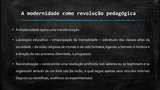 A modernidade como revolução pedagógica
▪ A modernidade opera uma transformação
▪ Laicização educativa – emancipação da mentalidade – sobretudo das classes altas da
sociedade – da visão religiosa de mundo e da vida humana; ligando o homem à história e
à direção do seu processo (liberdade, o progresso)
▪ Racionalização – conduzindo uma revolução profunda nos saberes eu se legitimam e se
organizam através de um livre uso da razão, a qual segue apenas seus vínculos internos
(lógicos ou científicos, analíticos ou experimentais)
 