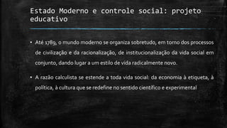 Estado Moderno e controle social: projeto
educativo
▪ Até 1789, o mundo moderno se organiza sobretudo, em torno dos processos
de civilização e da racionalização, de institucionalização da vida social em
conjunto, dando lugar a um estilo de vida radicalmente novo.
▪ A razão calculista se estende a toda vida social: da economia à etiqueta, à
política, à cultura que se redefine no sentido científico e experimental
 