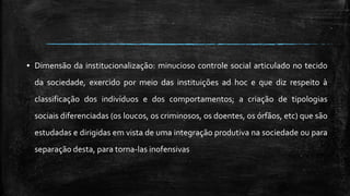 ▪ Dimensão da institucionalização: minucioso controle social articulado no tecido
da sociedade, exercido por meio das instituições ad hoc e que diz respeito à
classificação dos indivíduos e dos comportamentos; a criação de tipologias
sociais diferenciadas (os loucos, os criminosos, os doentes, os órfãos, etc) que são
estudadas e dirigidas em vista de uma integração produtiva na sociedade ou para
separação desta, para torna-las inofensivas
 