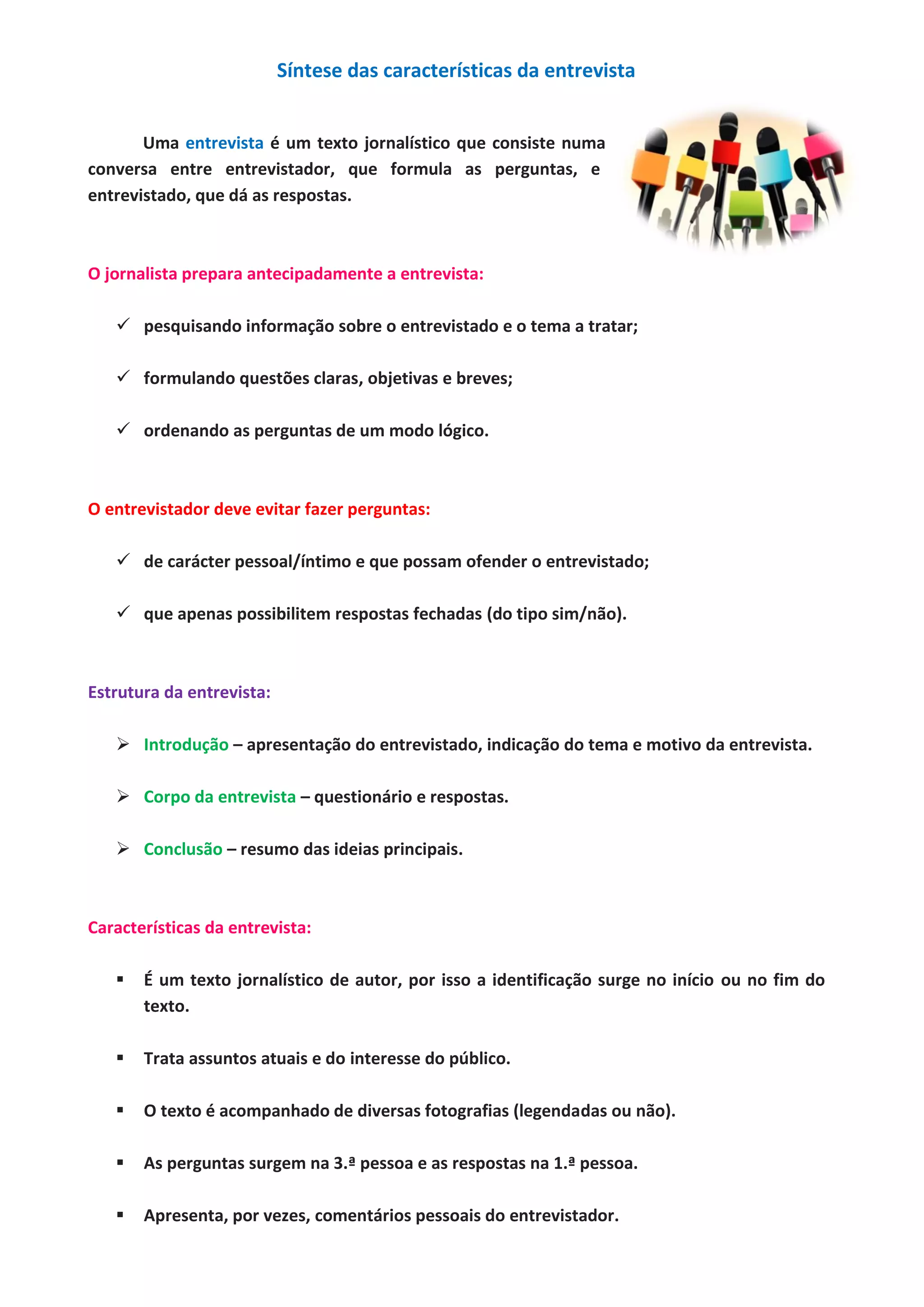 Síntese das características da entrevista
Uma entrevista é um texto jornalístico que consiste numa
conversa entre entrevistador, que formula as perguntas, e
entrevistado, que dá as respostas.
O jornalista prepara antecipadamente a entrevista:
pesquisando informação sobre o entrevistado e o tema a tratar;
formulando questões claras, objetivas e breves;
ordenando as perguntas de um modo lógico.
O entrevistador deve evitar fazer perguntas:
de carácter pessoal/íntimo e que possam ofender o entrevistado;
que apenas possibilitem respostas fechadas (do tipo sim/não).
Estrutura da entrevista:
Introdução – apresentação do entrevistado, indicação do tema e motivo da entrevista.
Corpo da entrevista – questionário e respostas.
Conclusão – resumo das ideias principais.
Características da entrevista:
É um texto jornalístico de autor, por isso a identificação surge no início ou no fim do
texto.
Trata assuntos atuais e do interesse do público.
O texto é acompanhado de diversas fotografias (legendadas ou não).
As perguntas surgem na 3.ª pessoa e as respostas na 1.ª pessoa.
Apresenta, por vezes, comentários pessoais do entrevistador.