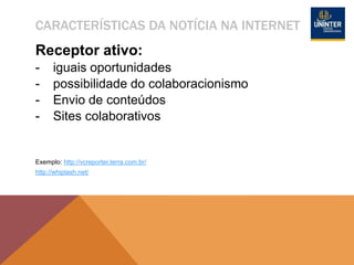 CARACTERÍSTICAS DA NOTÍCIA NA INTERNET
Receptor ativo:
- iguais oportunidades
- possibilidade do colaboracionismo
- Envio de conteúdos
- Sites colaborativos
Exemplo: http://vcreporter.terra.com.br/
http://whiplash.net/
 