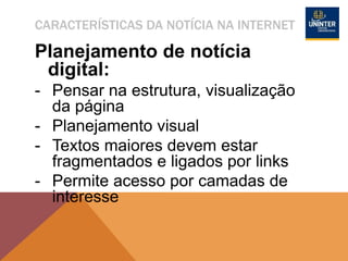 CARACTERÍSTICAS DA NOTÍCIA NA INTERNET
Planejamento de notícia
digital:
- Pensar na estrutura, visualização
da página
- Planejamento visual
- Textos maiores devem estar
fragmentados e ligados por links
- Permite acesso por camadas de
interesse
 