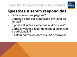 CARACTERÍSTICAS DA NOTÍCIA NA INTERNET
Questões a serem respondidas:
- Links com outras páginas?
- Contexto pode ser organizado em linha do
tempo?
- É possível incluir elementos audiovisuais?
- Como envolver o leitor de modo a incentivar
a participação?
- Existem outros recursos visuais possíveis?
 
