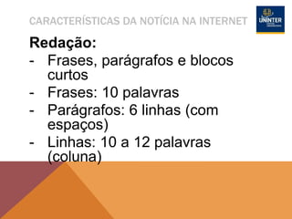CARACTERÍSTICAS DA NOTÍCIA NA INTERNET
Redação:
- Frases, parágrafos e blocos
curtos
- Frases: 10 palavras
- Parágrafos: 6 linhas (com
espaços)
- Linhas: 10 a 12 palavras
(coluna)
 