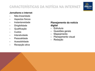 CARACTERÍSTICAS DA NOTÍCIA NA INTERNET
Jornalismo e internet
- Não-linearidade
- Aspectos físicos
- Instantaneidade
- Dirigibilidade
- Qualificação
- Custos
- Interatividade
- Pessoalidade
- Acessibilidade
- Recepção ativa
Planejamento da notícia
digital
- Estrutura
- Questões gerais
- Mapeamento
- Planejamento visual
- Redação
 