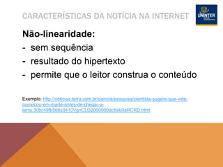 CARACTERÍSTICAS DA NOTÍCIA NA INTERNET
Não-linearidade:
- sem sequência
- resultado do hipertexto
- permite que o leitor construa o conteúdo
Exemplo: http://noticias.terra.com.br/ciencia/pesquisa/cientista-sugere-que-vida-
comecou-em-marte-antes-de-chegar-a-
terra,30bc49fb566c0410VgnCLD2000000dc6eb0aRCRD.html
 