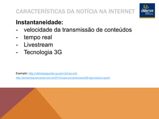 CARACTERÍSTICAS DA NOTÍCIA NA INTERNET
Instantaneidade:
- velocidade da transmissão de conteúdos
- tempo real
- Livestream
- Tecnologia 3G
Exemplo: http://ultimosegundo.ig.com.br/rss.xml
http://temporeal.lancenet.com.br/2013/copa-sul-americana/28-ago/nautico-sport/
 