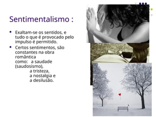 Sentimentalismo :
 Exaltam-se os sentidos, e
tudo o que é provocado pelo
impulso é permitido.
 Certos sentimentos, são
constantes na obra
romântica
como: a saudade
(saudosismo),
a tristeza,
a nostalgia e
a desilusão.
 
