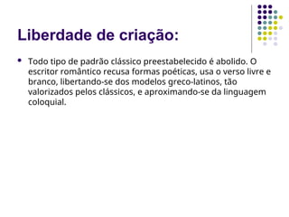 Liberdade de criação:
 Todo tipo de padrão clássico preestabelecido é abolido. O
escritor romântico recusa formas poéticas, usa o verso livre e
branco, libertando-se dos modelos greco-latinos, tão
valorizados pelos clássicos, e aproximando-se da linguagem
coloquial.
 