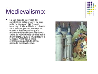 Medievalismo:
 Há um grande interesse dos
românticos pelas origens de seu
país, de seu povo. Na Europa,
retornam à Idade Média e cultuam
seus valores, por ser uma época
obscura. Tanto é assim que o
mundo medieval é considerado a
"noite da humanidade"; o que não é
muito claro, aguça a imaginação, a
fantasia. No Brasil, o índio
representa o papel de nosso
passado medieval e vivo.
 