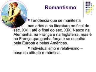 Romantismo
Tendência que se manifesta
nas artes e na literatura no final do
sec. XVIII até o final do sec. XIX. Nasce na
Alemanha, na França e na Inglaterra, mas é
na França que ganha força e se espalha
pela Europa e pelas Américas.
Individualismo e relativismo –
base da atitude romântica.
 