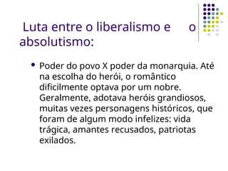 Luta entre o liberalismo e o
absolutismo:
 Poder do povo X poder da monarquia. Até
na escolha do herói, o romântico
dificilmente optava por um nobre.
Geralmente, adotava heróis grandiosos,
muitas vezes personagens históricos, que
foram de algum modo infelizes: vida
trágica, amantes recusados, patriotas
exilados.
 