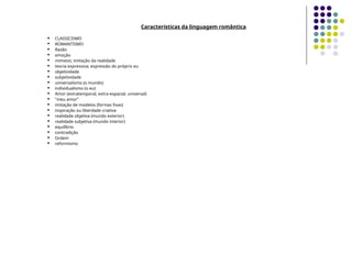Características da linguagem romântica
 CLASSICISMO
 ROMANTISMO
 Razão
 emoção
 mimesis; imitação da realidade
 teoria expressiva; expressão do próprio eu
 objetividade
 subjetividade
 universalismo (o mundo)
 individualismo (o eu)
 Amor (extratemporal, extra-espacial, universal)
 "meu amor"
 imitação de modelos (formas fixas)
 inspiração ou liberdade criativa
 realidade objetiva (mundo exterior)
 realidade subjetiva (mundo interior)
 equilíbrio
 contradição
 Ordem
 reformismo
 