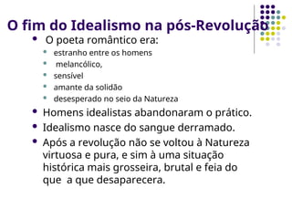 O fim do Idealismo na pós-Revolução
 O poeta romântico era:
 estranho entre os homens
 melancólico,
 sensível
 amante da solidão
 desesperado no seio da Natureza
 Homens idealistas abandonaram o prático.
 Idealismo nasce do sangue derramado.
 Após a revolução não se voltou à Natureza
virtuosa e pura, e sim à uma situação
histórica mais grosseira, brutal e feia do
que a que desaparecera.
 