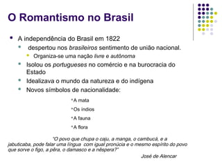 O Romantismo no Brasil
 A independência do Brasil em 1822
 despertou nos brasileiros sentimento de união nacional.
 Organiza-se uma nação livre e autônoma
 Isolou os portugueses no comércio e na burocracia do
Estado
 Idealizava o mundo da natureza e do indígena
 Novos símbolos de nacionalidade:
“O povo que chupa o caju, a manga, o cambucá, e a
jabuticaba, pode falar uma língua com igual pronúcia e o mesmo espírito do povo
que sorve o figo, a pêra, o damasco e a nêspera?”
José de Alencar
A mata
Os índios
A fauna
A flora
 