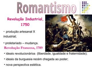 Revolução Industrial,
1750
• produção artesanal X
industrial;
• proletariado – mudança.
Revolução Francesa, 1789
• ideais revolucionários (liberdade, igualdade e fraternidade);
• ideais da burguesia recém chegada ao poder;
• nova perspectiva estética.
 