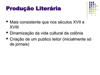 Produção Literária
 Mais consistente que nos séculos XVII e
XVIII
 Dinamização da vida cultural da colônia
 Criação de um publico leitor (inicialmente só
de jornais)
 