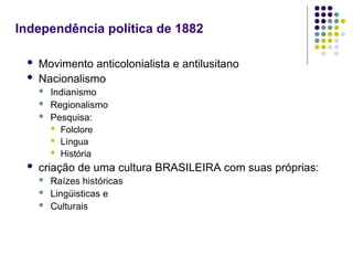Independência política de 1882
 Movimento anticolonialista e antilusitano
 Nacionalismo
 Indianismo
 Regionalismo
 Pesquisa:
 Folclore
 Língua
 História
 criação de uma cultura BRASILEIRA com suas próprias:
 Raízes históricas
 Lingüisticas e
 Culturais
 