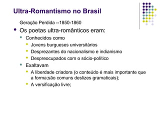Ultra-Romantismo no Brasil
Geração Perdida --1850-1860
 Os poetas ultra-românticos eram:
 Conhecidos como
 Jovens burgueses universitários
 Desprezantes do nacionalismo e indianismo
 Despreocupados com o sócio-político
 Exaltavam
 A liberdade criadora (o conteúdo é mais importante que
a forma;são comuns deslizes gramaticais);
 A versificação livre;
 