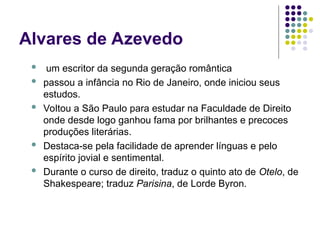 Alvares de Azevedo
 um escritor da segunda geração romântica
 passou a infância no Rio de Janeiro, onde iniciou seus
estudos.
 Voltou a São Paulo para estudar na Faculdade de Direito
onde desde logo ganhou fama por brilhantes e precoces
produções literárias.
 Destaca-se pela facilidade de aprender línguas e pelo
espírito jovial e sentimental.
 Durante o curso de direito, traduz o quinto ato de Otelo, de
Shakespeare; traduz Parisina, de Lorde Byron.
 
