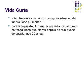 Vida Curta
 Não chegou a concluir o curso pois adoeceu de
tuberculose pulmonar —
 porém o que deu fim real a sua vida foi um tumor
na fossa ilíaca que piorou depois de sua queda
de cavalo, aos 20 anos.
 