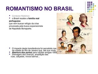 ROMANTISMO NO BRASIL
 Contexto Histórico:
 o Brasil recebe a família real
portuguesa
que vem buscar refúgio da crise
provocada pela busca expansionista
de Napoleão Bonaparte;
 O impacto desta transferência foi percebido nas mudanças de toda a infra-estrutura
da cidade do Rio de Janeiro que, até sua vinda, era extremamente precária.
 Abertura dos portos para nações amigas-1808
 Drenagem dos charcos, ampliação das
ruas, calçadas, novos bairros...
 