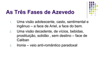 As Três Fases de Azevedo
1. Uma visão adolescente, casto, sentimental e
ingênuo – a face de Ariel, a face do bem.
2. Uma visão decadente, de vícios, bebidas,
prostituição, solidão , sem destino – face de
Caliban
3. Ironia – veio anti-romântico paradoxal
 
