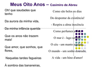 Meus Oito Anos – Casimiro de Abreu
Oh! que saudades que
tenho
Da aurora da minha vida,
Da minha infância querida
Que os anos não trazem
mais!
Que amor, que sonhos, que
flores,
Naquelas tardes fagueiras
À sombra das bananeiras,
Como são belos os dias
Do despontar da existência!
- Respira a alma inocência
Como perfumes a flor;
O mar é - lago sereno,
O céu - um manto azulado,
O mundo - um sonho dourado,
A vida - um hino d'amor!
 