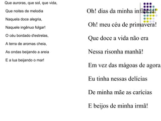 Que auroras, que sol, que vida,
Que noites de melodia
Naquela doce alegria,
Naquele ingênuo folgar!
O céu bordado d'estrelas,
A terra de aromas cheia,
As ondas beijando a areia
E a lua beijando o mar!
Oh! dias da minha infância!
Oh! meu céu de primavera!
Que doce a vida não era
Nessa risonha manhã!
Em vez das mágoas de agora,
Eu tinha nessas delícias
De minha mãe as carícias
E beijos de minha irmã!
 