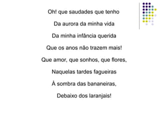 Oh! que saudades que tenho
Da aurora da minha vida
Da minha infância querida
Que os anos não trazem mais!
Que amor, que sonhos, que flores,
Naquelas tardes fagueiras
À sombra das bananeiras,
Debaixo dos laranjais!
 