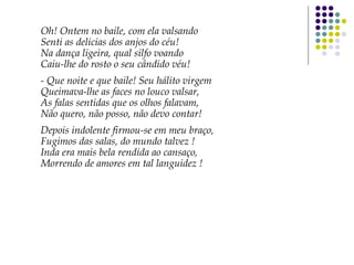 Oh! Ontem no baile, com ela valsando
Senti as delicias dos anjos do céu!
Na dança ligeira, qual silfo voando
Caiu-lhe do rosto o seu cândido véu!
- Que noite e que baile! Seu hálito virgem
Queimava-lhe as faces no louco valsar,
As falas sentidas que os olhos falavam,
Não quero, não posso, não devo contar!
Depois indolente firmou-se em meu braço,
Fugimos das salas, do mundo talvez !
Inda era mais bela rendida ao cansaço,
Morrendo de amores em tal languidez !
 